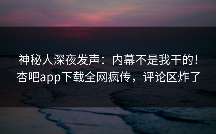神秘人深夜发声：内幕不是我干的！杏吧app下载全网疯传，评论区炸了