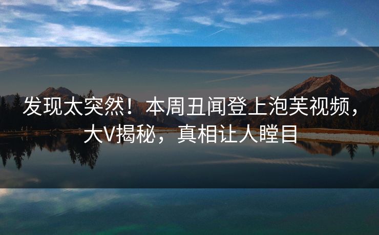 发现太突然！本周丑闻登上泡芙视频，大V揭秘，真相让人瞠目