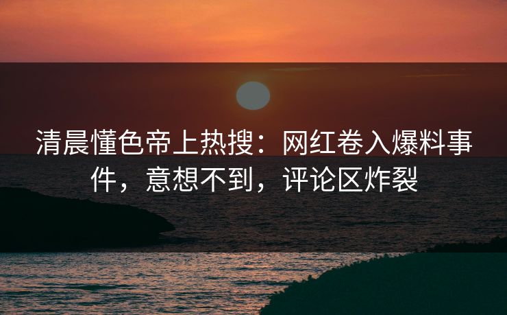清晨懂色帝上热搜：网红卷入爆料事件，意想不到，评论区炸裂