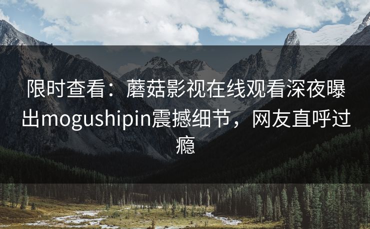 限时查看：蘑菇影视在线观看深夜曝出mogushipin震撼细节，网友直呼过瘾