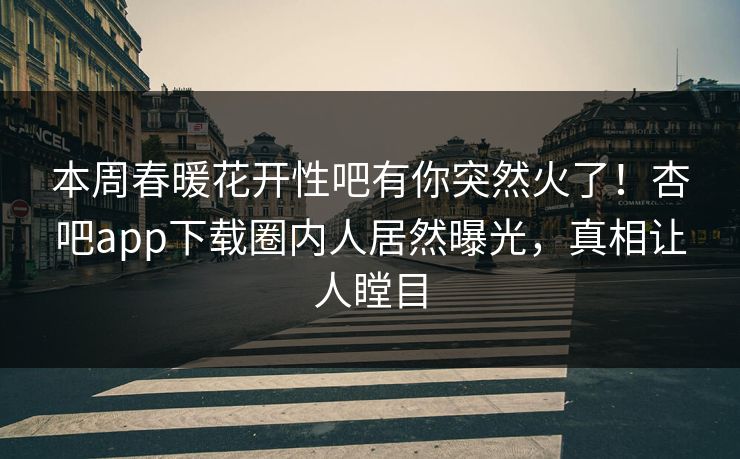 本周春暖花开性吧有你突然火了！杏吧app下载圈内人居然曝光，真相让人瞠目