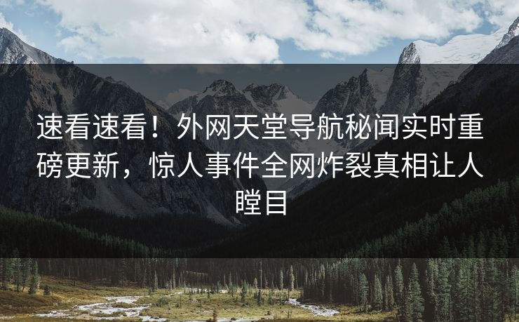 速看速看！外网天堂导航秘闻实时重磅更新，惊人事件全网炸裂真相让人瞠目