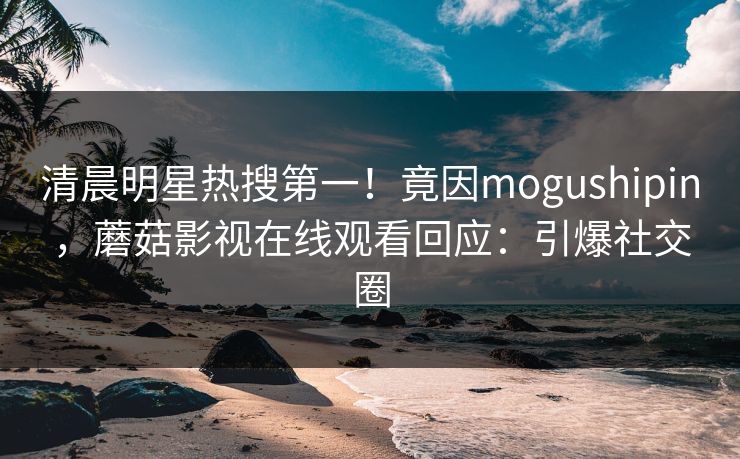 清晨明星热搜第一！竟因mogushipin，蘑菇影视在线观看回应：引爆社交圈