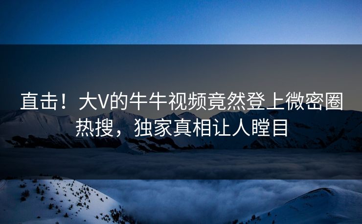 直击！大V的牛牛视频竟然登上微密圈热搜，独家真相让人瞠目