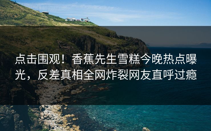 点击围观！香蕉先生雪糕今晚热点曝光，反差真相全网炸裂网友直呼过瘾