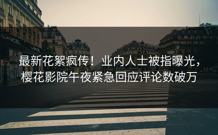 最新花絮疯传！业内人士被指曝光，樱花影院午夜紧急回应评论数破万