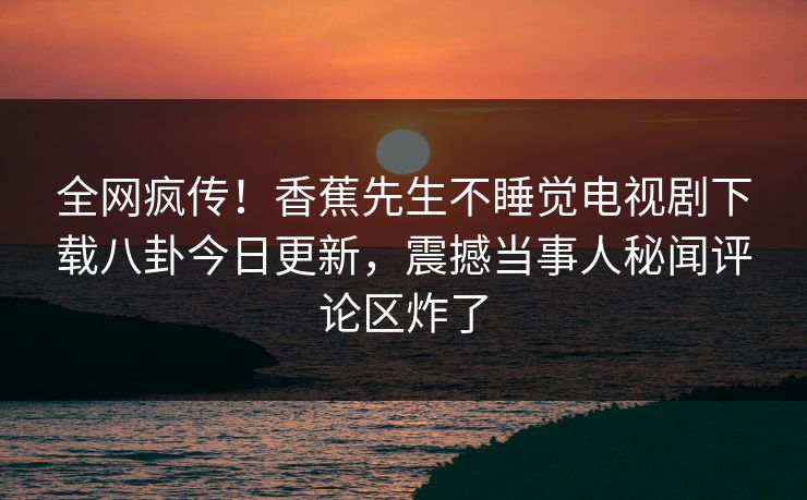 全网疯传！香蕉先生不睡觉电视剧下载八卦今日更新，震撼当事人秘闻评论区炸了