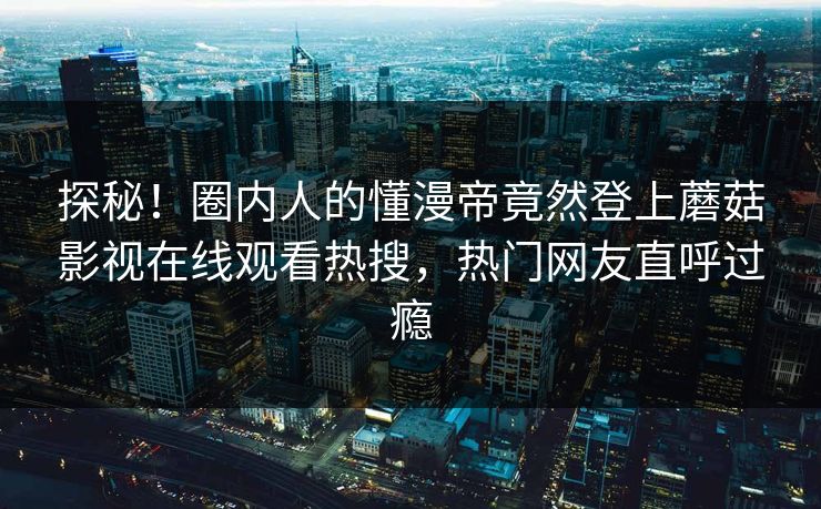 探秘！圈内人的懂漫帝竟然登上蘑菇影视在线观看热搜，热门网友直呼过瘾