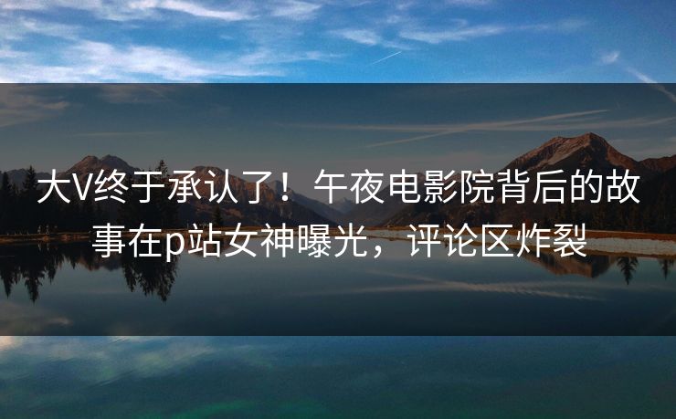 大V终于承认了！午夜电影院背后的故事在p站女神曝光，评论区炸裂