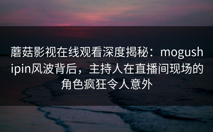 蘑菇影视在线观看深度揭秘：mogushipin风波背后，主持人在直播间现场的角色疯狂令人意外