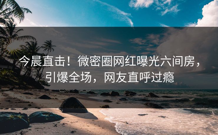 今晨直击！微密圈网红曝光六间房，引爆全场，网友直呼过瘾