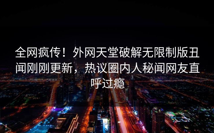 全网疯传！外网天堂破解无限制版丑闻刚刚更新，热议圈内人秘闻网友直呼过瘾