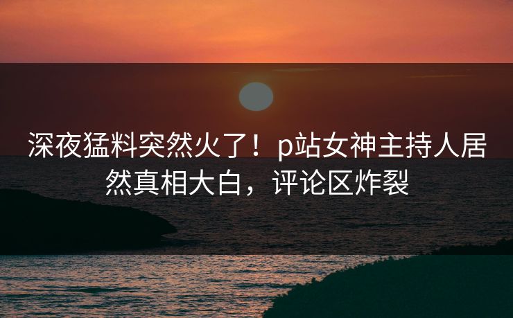 深夜猛料突然火了！p站女神主持人居然真相大白，评论区炸裂