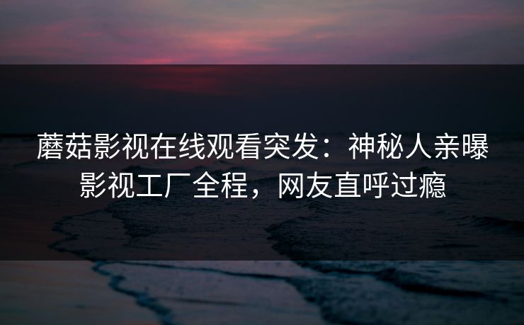 蘑菇影视在线观看突发：神秘人亲曝影视工厂全程，网友直呼过瘾