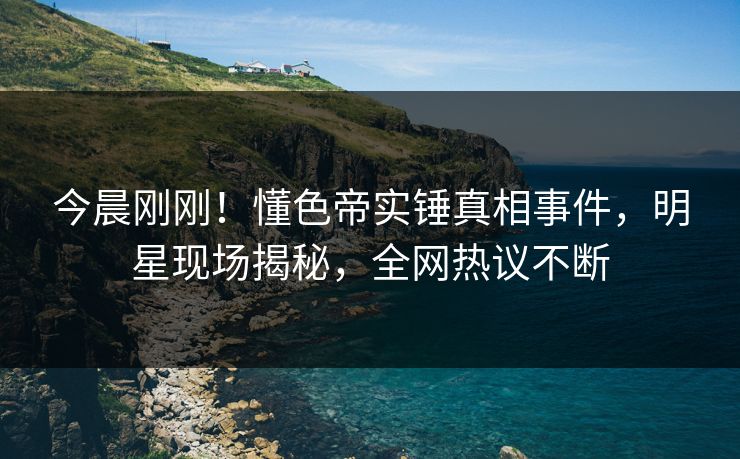 今晨刚刚！懂色帝实锤真相事件，明星现场揭秘，全网热议不断