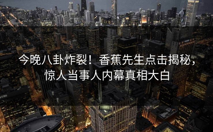 今晚八卦炸裂！香蕉先生点击揭秘，惊人当事人内幕真相大白