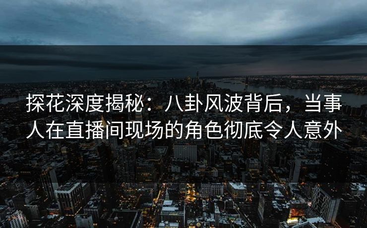 探花深度揭秘：八卦风波背后，当事人在直播间现场的角色彻底令人意外