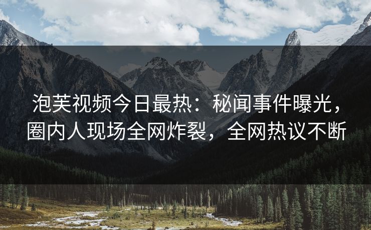 泡芙视频今日最热：秘闻事件曝光，圈内人现场全网炸裂，全网热议不断