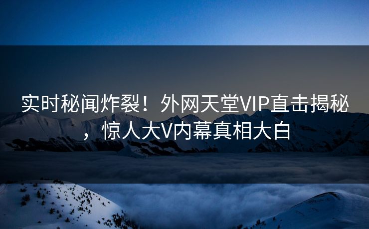 实时秘闻炸裂！外网天堂VIP直击揭秘，惊人大V内幕真相大白