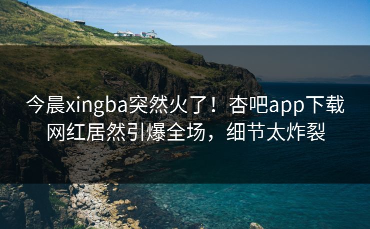 今晨xingba突然火了！杏吧app下载网红居然引爆全场，细节太炸裂