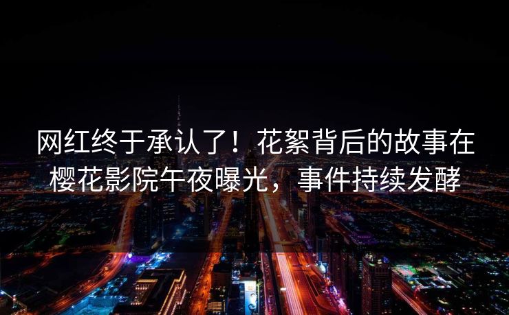 网红终于承认了！花絮背后的故事在樱花影院午夜曝光，事件持续发酵