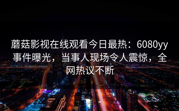 蘑菇影视在线观看今日最热：6080yy事件曝光，当事人现场令人震惊，全网热议不断