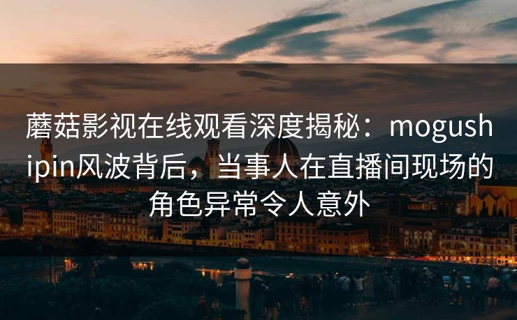 蘑菇影视在线观看深度揭秘：mogushipin风波背后，当事人在直播间现场的角色异常令人意外