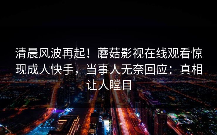 清晨风波再起！蘑菇影视在线观看惊现成人快手，当事人无奈回应：真相让人瞠目