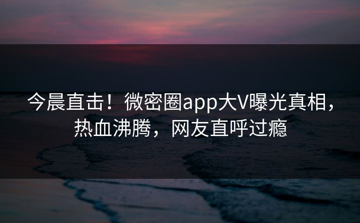 今晨直击！微密圈app大V曝光真相，热血沸腾，网友直呼过瘾