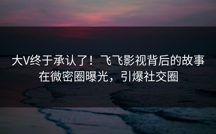 大V终于承认了！飞飞影视背后的故事在微密圈曝光，引爆社交圈