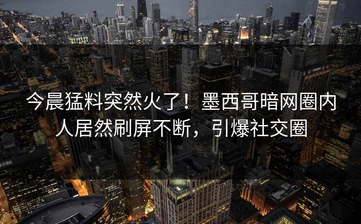 今晨猛料突然火了！墨西哥暗网圈内人居然刷屏不断，引爆社交圈