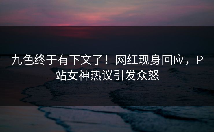 九色终于有下文了！网红现身回应，P站女神热议引发众怒