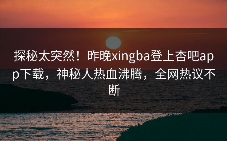 探秘太突然！昨晚xingba登上杏吧app下载，神秘人热血沸腾，全网热议不断