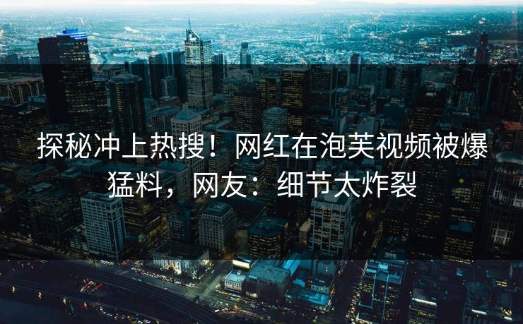 探秘冲上热搜！网红在泡芙视频被爆猛料，网友：细节太炸裂