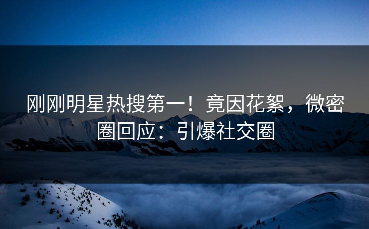 刚刚明星热搜第一！竟因花絮，微密圈回应：引爆社交圈