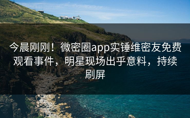 今晨刚刚！微密圈app实锤维密友免费观看事件，明星现场出乎意料，持续刷屏