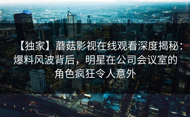 【独家】蘑菇影视在线观看深度揭秘：爆料风波背后，明星在公司会议室的角色疯狂令人意外