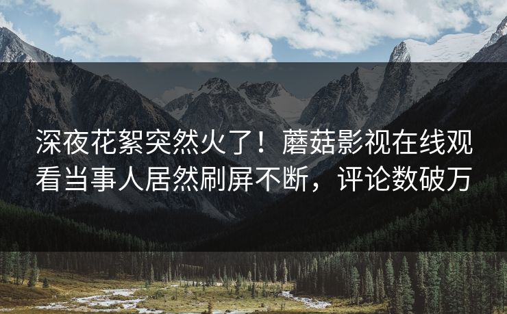 深夜花絮突然火了！蘑菇影视在线观看当事人居然刷屏不断，评论数破万