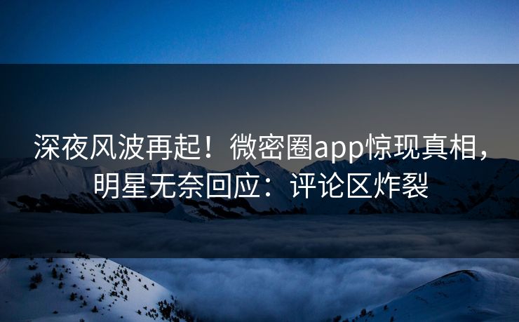 深夜风波再起！微密圈app惊现真相，明星无奈回应：评论区炸裂