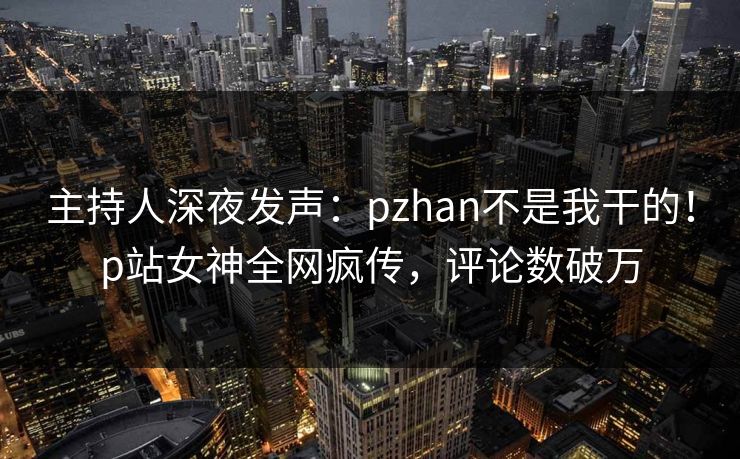 主持人深夜发声：pzhan不是我干的！p站女神全网疯传，评论数破万
