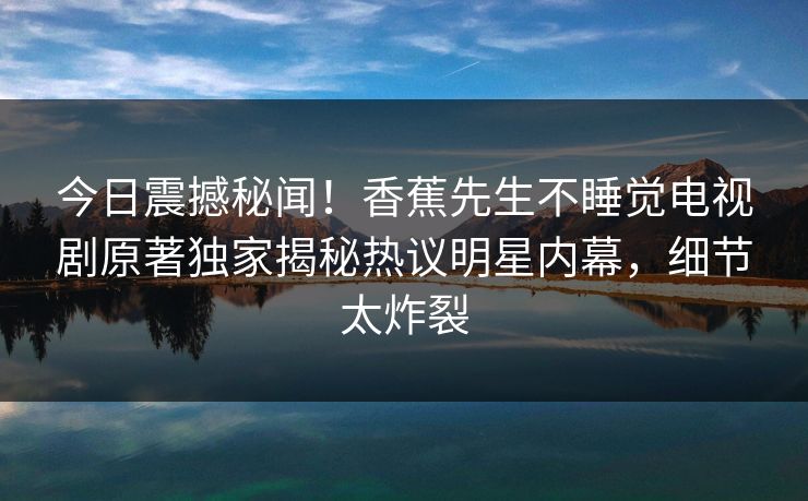今日震撼秘闻！香蕉先生不睡觉电视剧原著独家揭秘热议明星内幕，细节太炸裂