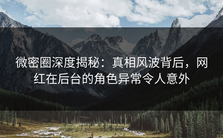 微密圈深度揭秘：真相风波背后，网红在后台的角色异常令人意外