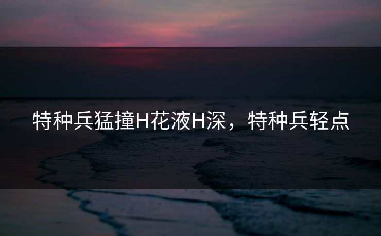 特种兵猛撞H花液H深，特种兵轻点