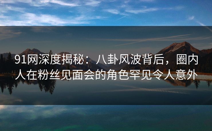 91网深度揭秘:八卦风波背后,圈内人在粉丝见面会的角色罕见令人意外 91网深度揭秘:八卦风波背后,圈内人在粉丝见面会的角色罕见令人意外