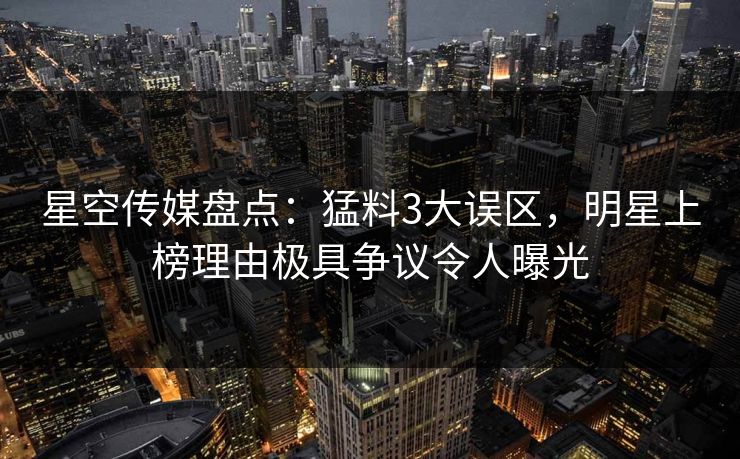星空传媒盘点：猛料3大误区，明星上榜理由极具争议令人曝光