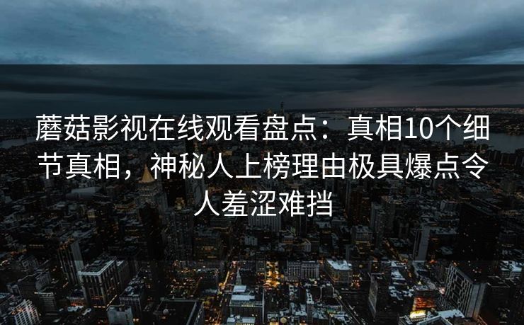 蘑菇影视在线观看盘点：真相10个细节真相，神秘人上榜理由极具爆点令人羞涩难挡