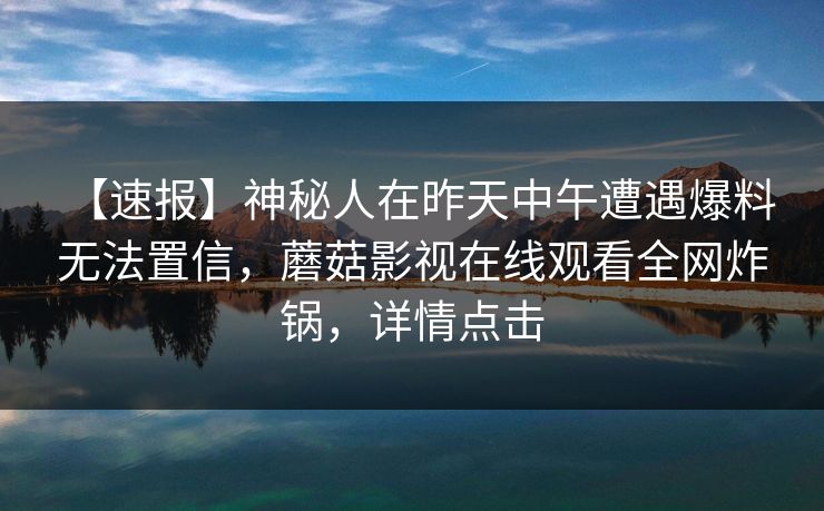【速报】神秘人在昨天中午遭遇爆料 无法置信，蘑菇影视在线观看全网炸锅，详情点击
