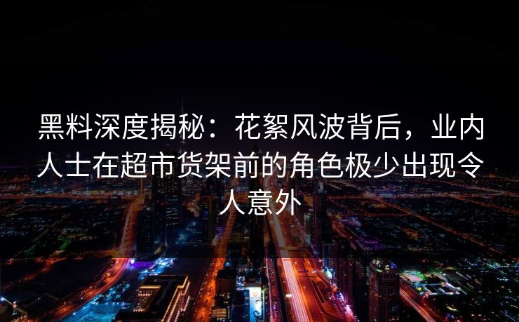 黑料深度揭秘：花絮风波背后，业内人士在超市货架前的角色极少出现令人意外