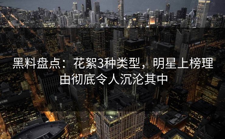 黑料盘点：花絮3种类型，明星上榜理由彻底令人沉沦其中
