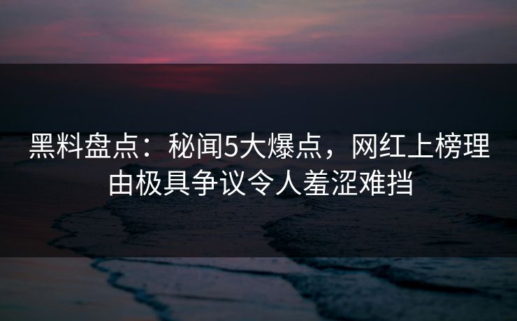 黑料盘点：秘闻5大爆点，网红上榜理由极具争议令人羞涩难挡
